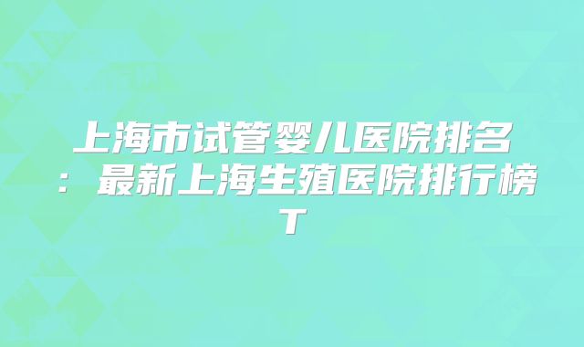 上海市试管婴儿医院排名：最新上海生殖医院排行榜T