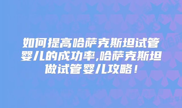 如何提高哈萨克斯坦试管婴儿的成功率,哈萨克斯坦做试管婴儿攻略！