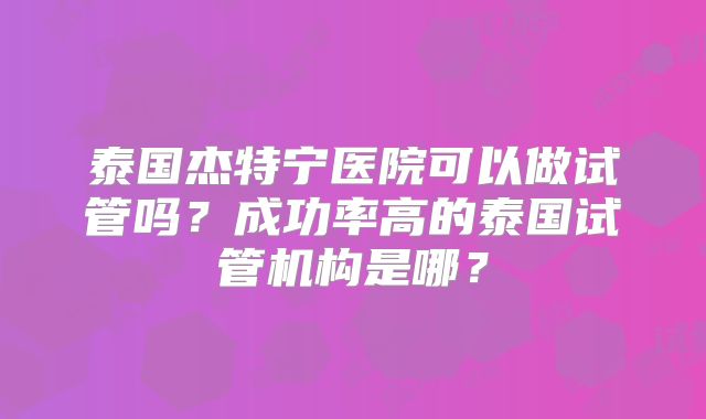 泰国杰特宁医院可以做试管吗？成功率高的泰国试管机构是哪？