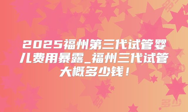 2025福州第三代试管婴儿费用暴露_福州三代试管大概多少钱！