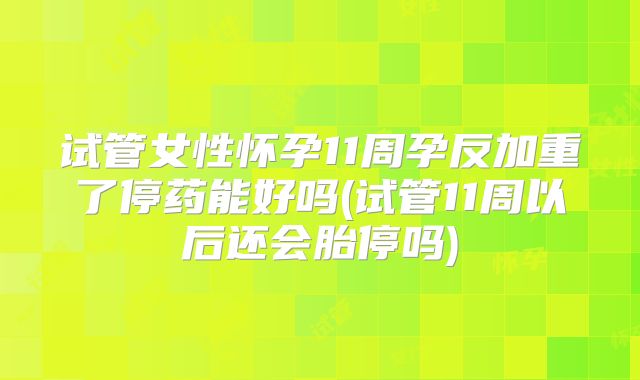 试管女性怀孕11周孕反加重了停药能好吗(试管11周以后还会胎停吗)