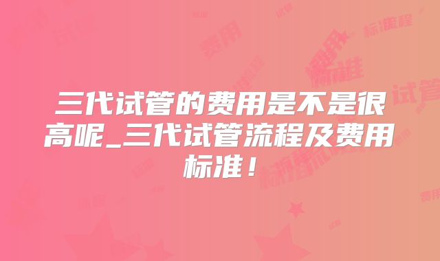 三代试管的费用是不是很高呢_三代试管流程及费用标准！