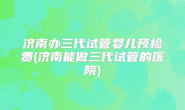 济南办三代试管婴儿预检费(济南能做三代试管的医院)