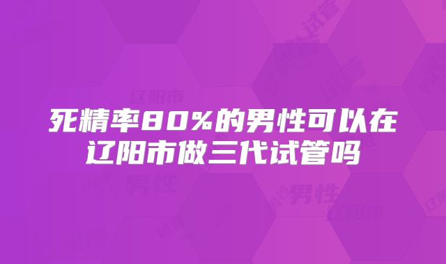 死精率80%的男性可以在辽阳市做三代试管吗