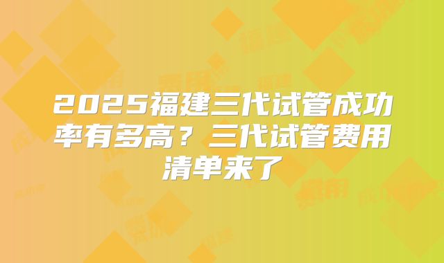 2025福建三代试管成功率有多高？三代试管费用清单来了