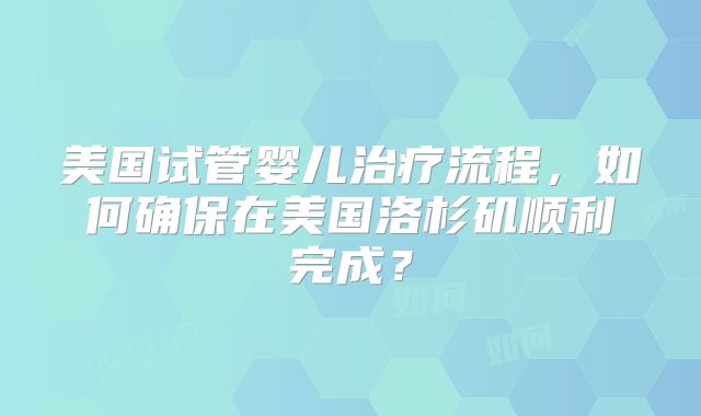 美国试管婴儿治疗流程，如何确保在美国洛杉矶顺利完成？