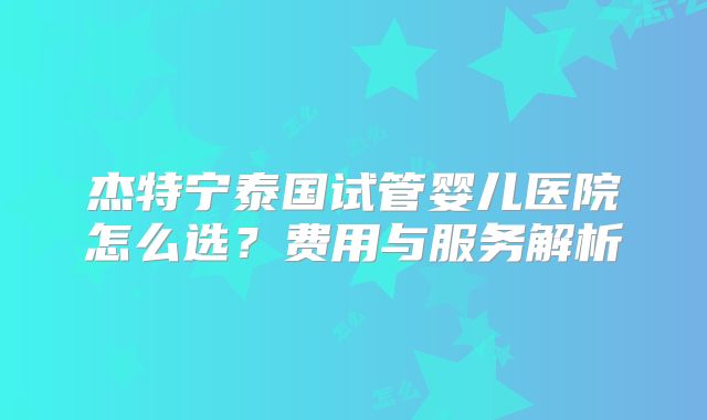 杰特宁泰国试管婴儿医院怎么选？费用与服务解析