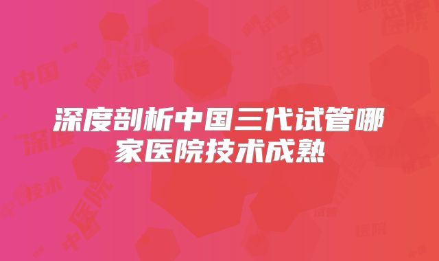 深度剖析中国三代试管哪家医院技术成熟