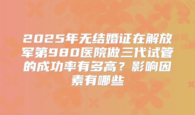 2025年无结婚证在解放军第980医院做三代试管的成功率有多高？影响因素有哪些