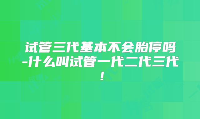试管三代基本不会胎停吗-什么叫试管一代二代三代!