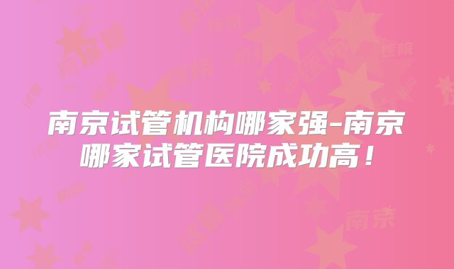 南京试管机构哪家强-南京哪家试管医院成功高!