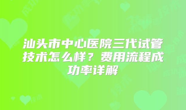 汕头市中心医院三代试管技术怎么样？费用流程成功率详解