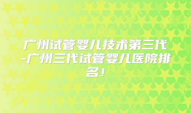 广州试管婴儿技术第三代-广州三代试管婴儿医院排名！