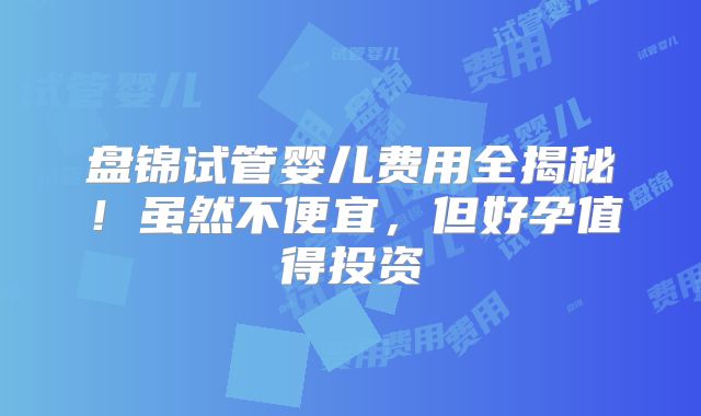 盘锦试管婴儿费用全揭秘！虽然不便宜，但好孕值得投资