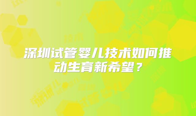 深圳试管婴儿技术如何推动生育新希望？
