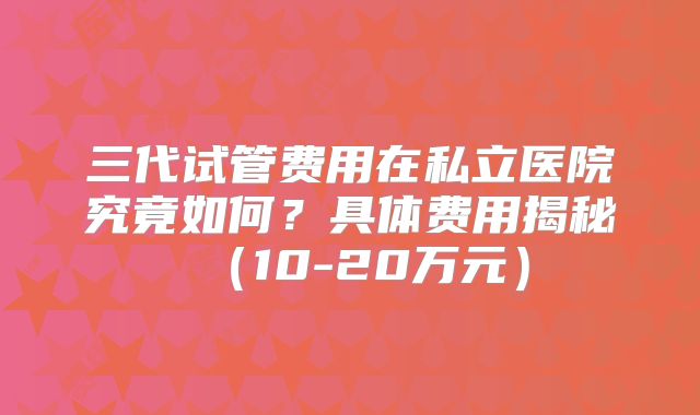 三代试管费用在私立医院究竟如何？具体费用揭秘（10-20万元）
