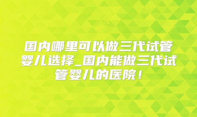 国内哪里可以做三代试管婴儿选择_国内能做三代试管婴儿的医院！