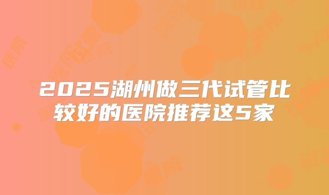 2025湖州做三代试管比较好的医院推荐这5家