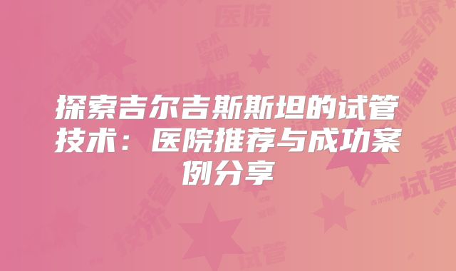 探索吉尔吉斯斯坦的试管技术：医院推荐与成功案例分享