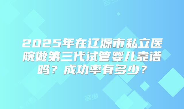2025年在辽源市私立医院做第三代试管婴儿靠谱吗？成功率有多少？