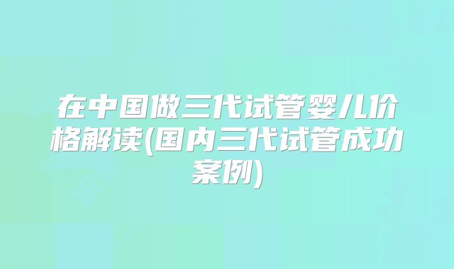 在中国做三代试管婴儿价格解读(国内三代试管成功案例)