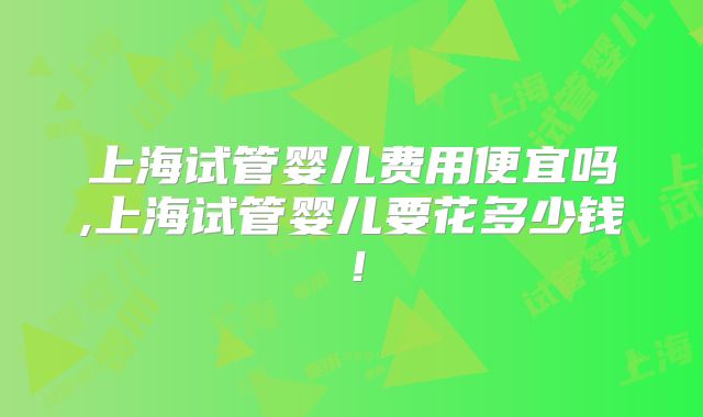 上海试管婴儿费用便宜吗,上海试管婴儿要花多少钱！