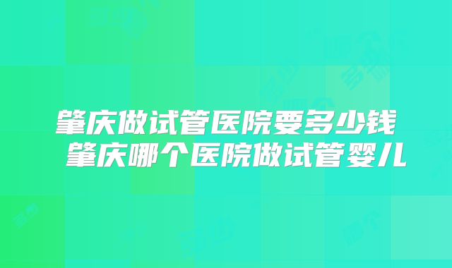 肇庆做试管医院要多少钱 肇庆哪个医院做试管婴儿