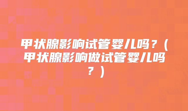 甲状腺影响试管婴儿吗？(甲状腺影响做试管婴儿吗？)