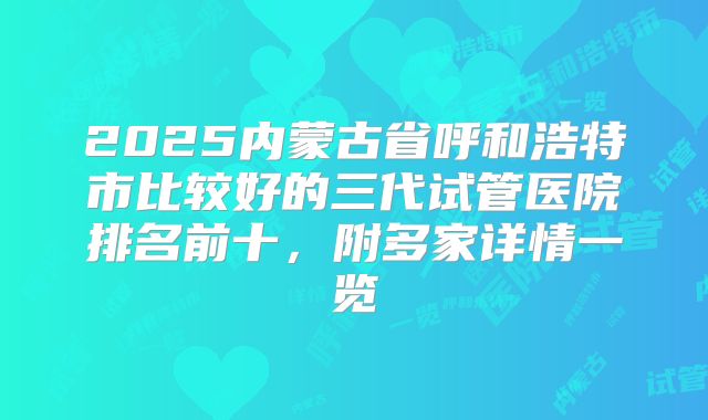 2025内蒙古省呼和浩特市比较好的三代试管医院排名前十，附多家详情一览