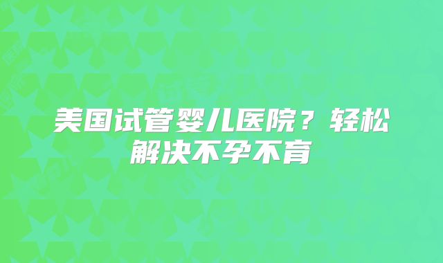 美国试管婴儿医院？轻松解决不孕不育