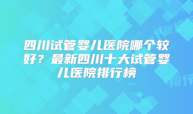 四川试管婴儿医院哪个较好？最新四川十大试管婴儿医院排行榜
