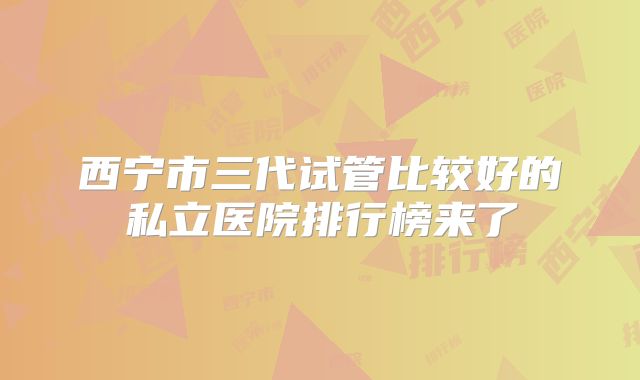 西宁市三代试管比较好的私立医院排行榜来了