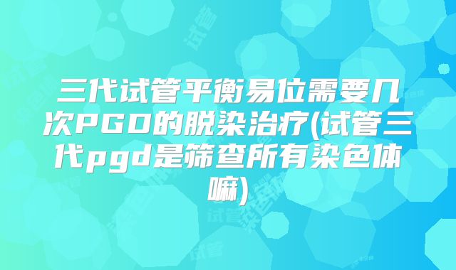 三代试管平衡易位需要几次PGD的脱染治疗(试管三代pgd是筛查所有染色体嘛)