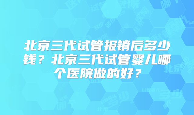 北京三代试管报销后多少钱?北京三代试管婴儿哪个医院做的好?