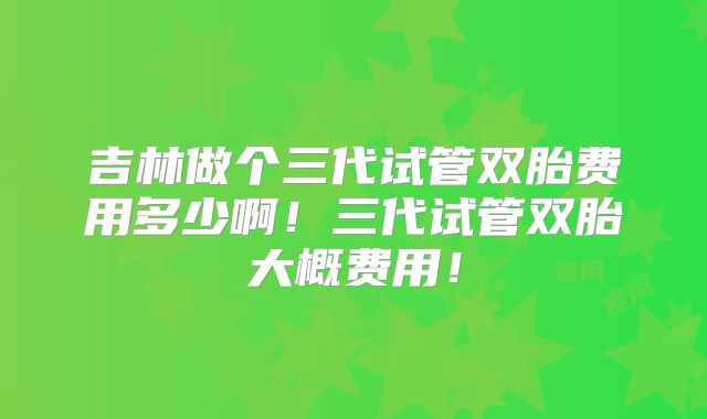 吉林做个三代试管双胎费用多少啊！三代试管双胎大概费用！