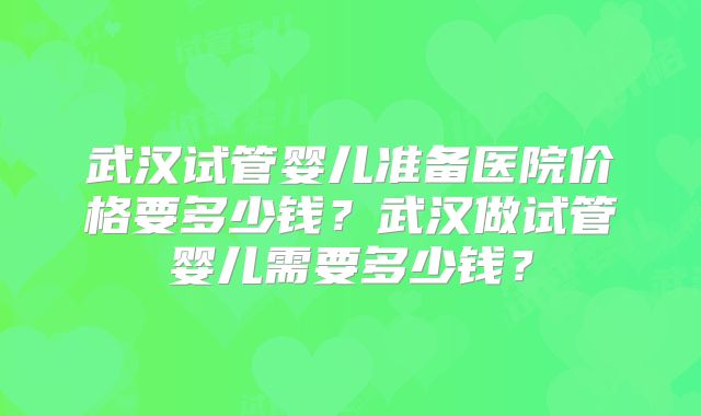 武汉试管婴儿准备医院价格要多少钱？武汉做试管婴儿需要多少钱？