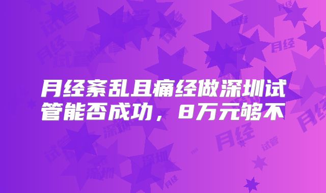 月经紊乱且痛经做深圳试管能否成功，8万元够不