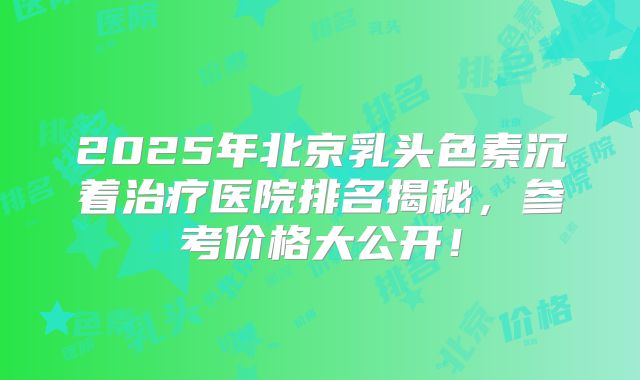 2025年北京乳头色素沉着治疗医院排名揭秘,参考价格大公开!