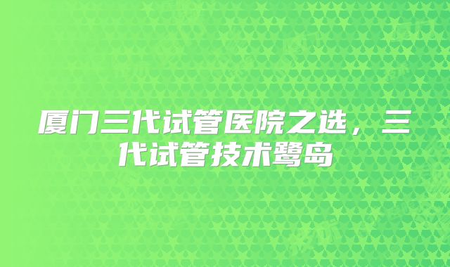 厦门三代试管医院之选，三代试管技术鹭岛