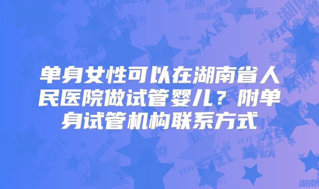 单身女性可以在湖南省人民医院做试管婴儿？附单身试管机构联系方式