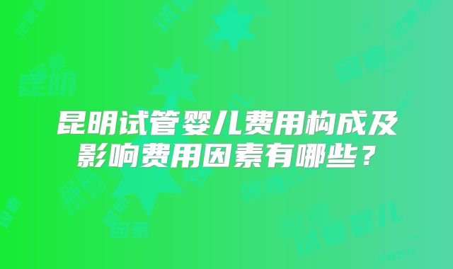 昆明试管婴儿费用构成及影响费用因素有哪些？