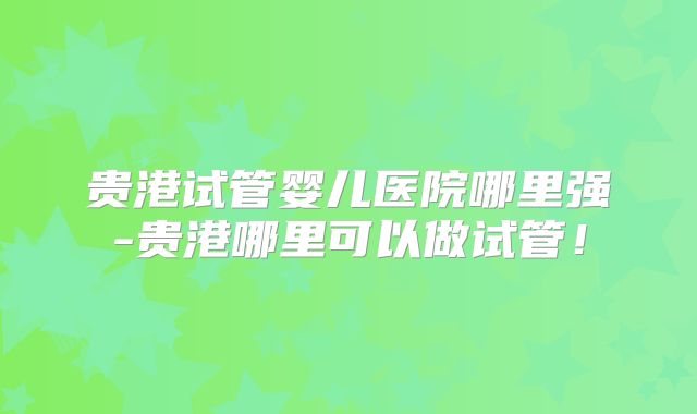 贵港试管婴儿医院哪里强-贵港哪里可以做试管！