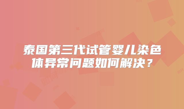 泰国第三代试管婴儿染色体异常问题如何解决？