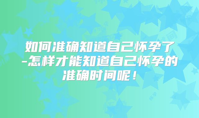 如何准确知道自己怀孕了-怎样才能知道自己怀孕的准确时间呢!