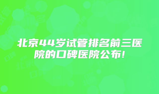 北京44岁试管排名前三医院的口碑医院公布!