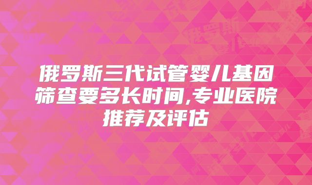 俄罗斯三代试管婴儿基因筛查要多长时间,专业医院推荐及评估