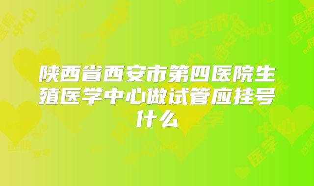 陕西省西安市第四医院生殖医学中心做试管应挂号什么