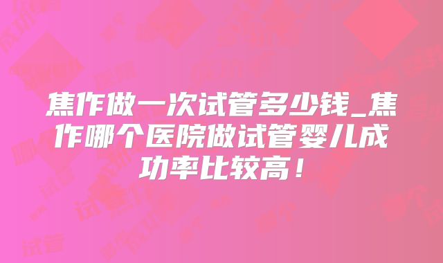焦作做一次试管多少钱_焦作哪个医院做试管婴儿成功率比较高！