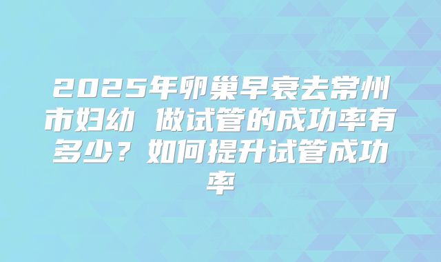 2025年卵巢早衰去常州市妇幼 做试管的成功率有多少?如何提升试管成功率