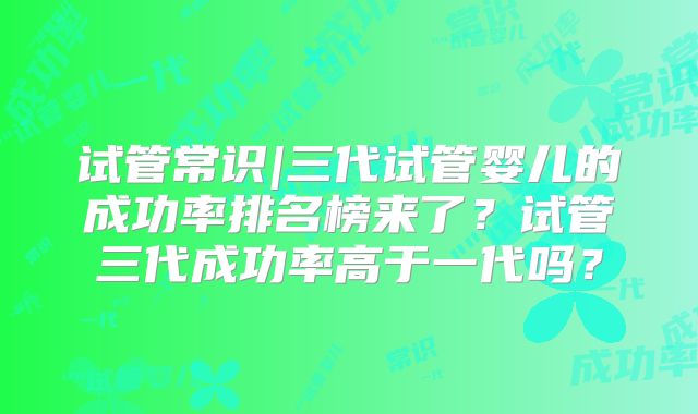试管常识|三代试管婴儿的成功率排名榜来了？试管三代成功率高于一代吗？